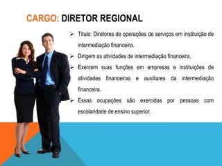 CARGO: DIRETOR REGIONAL
 Título: Diretores de operações de serviços em instituição de
intermediação financeira.
 Dirigem as atividades de intermediação financeira.
 Exercem suas funções em empresas e instituições de
atividades financeiras e auxiliares da intermediação
financeira.
 Essas ocupações são exercidas por pessoas com
escolaridade de ensino superior.

 