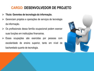 CARGO: DESENVOLVEDOR DE PROJETO
 Título: Gerentes de tecnologia da informação.
 Gerenciam projetos e operações de serviços de tecnologia
da informação.
 Os profissionais dessa família ocupacional podem exercer
suas funções em instituições financeiras.
 Essas ocupações são exercidas por pessoas com
escolaridade de ensino superior, tanto em nível de
bacharelado quanto de tecnologia.

 