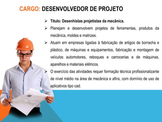 CARGO: DESENVOLVEDOR DE PROJETO
 Título: Desenhistas projetistas da mecânica.
 Planejam e desenvolvem projetos de ferramentas, produtos da
mecânica, moldes e matrizes.
 Atuam em empresas ligadas à fabricação de artigos de borracha e
plástico, de máquinas e equipamentos, fabricação e montagem de
veículos automotores, reboques e carrocerias e de máquinas,
aparelhos e materiais elétricos.
 O exercício das atividades requer formação técnica profissionalizante
de nível médio na área de mecânica e afins, com domínio de uso de
aplicativos tipo cad.

 