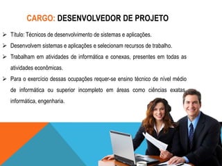 CARGO: DESENVOLVEDOR DE PROJETO
 Título: Técnicos de desenvolvimento de sistemas e aplicações.
 Desenvolvem sistemas e aplicações e selecionam recursos de trabalho.

 Trabalham em atividades de informática e conexas, presentes em todas as
atividades econômicas.
 Para o exercício dessas ocupações requer-se ensino técnico de nível médio
de informática ou superior incompleto em áreas como ciências exatas,
informática, engenharia.

 