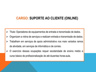 CARGO: SUPORTE AO CLIENTE (ONLINE)

 Título: Operadores de equipamentos de entrada e transmissão de dados.
 Organizam a rotina de serviços e realizam entrada e transmissão de dados.
 Trabalham em serviços de apoio administrativo nos mais variados ramos
de atividade, em serviços de informática e de correio.
 O exercício dessas ocupações requer escolaridade de ensino médio e
curso básico de profissionalização de até duzentas horas-aula.

 