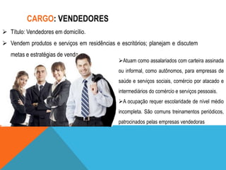 CARGO: VENDEDORES
 Título: Vendedores em domicílio.
 Vendem produtos e serviços em residências e escritórios; planejam e discutem
metas e estratégias de venda..

Atuam como assalariados com carteira assinada
ou informal, como autônomos, para empresas de
saúde e serviços sociais, comércio por atacado e
intermediários do comércio e serviços pessoais.
A ocupação requer escolaridade de nível médio
incompleta. São comuns treinamentos periódicos,
patrocinados pelas empresas vendedoras

 