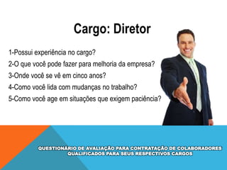 Cargo: Diretor
1-Possui experiência no cargo?
2-O que você pode fazer para melhoria da empresa?

3-Onde você se vê em cinco anos?
4-Como você lida com mudanças no trabalho?
5-Como você age em situações que exigem paciência?

QUESTIONÁRIO DE AVALIAÇÃO PARA CONTRATAÇÃO DE COLABORADORES
QUALIFICADOS PARA SEUS RESPECTIVOS CARGOS

 