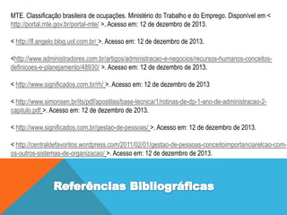 MTE. Classificação brasileira de ocupações. Ministério do Trabalho e do Emprego. Disponível em <
http://portal.mte.gov.br/portal-mte/ >. Acesso em: 12 de dezembro de 2013.
< http://lf.angelo.blog.uol.com.br/ >. Acesso em: 12 de dezembro de 2013.
<http://www.administradores.com.br/artigos/administracao-e-negocios/recursos-humanos-conceitosdefinicoes-e-planejamento/48930/ >. Acesso em: 12 de dezembro de 2013.
< http://www.significados.com.br/rh/ >. Acesso em: 12 de dezembro de 2013

< http://www.simonsen.br/its/pdf/apostilas/base-tecnica/1/rotinas-de-dp-1-ano-de-administracao-2capitulo.pdf >. Acesso em: 12 de dezembro de 2013.
< http://www.significados.com.br/gestao-de-pessoas/ >. Acesso em: 12 de dezembro de 2013.

< http://centraldefavoritos.wordpress.com/2011/02/01/gestao-de-pessoas-conceitoimportanciarelcao-comos-outros-sistemas-de-organizacao/ >. Acesso em: 12 de dezembro de 2013.

 