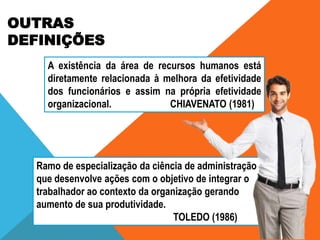 OUTRAS
DEFINIÇÕES
A existência da área de recursos humanos está
diretamente relacionada à melhora da efetividade
dos funcionários e assim na própria efetividade
organizacional.
CHIAVENATO (1981)

Ramo de especialização da ciência de administração
que desenvolve ações com o objetivo de integrar o
trabalhador ao contexto da organização gerando
aumento de sua produtividade.
TOLEDO (1986)

 