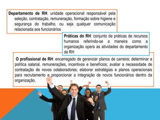Departamento de RH: unidade operacional responsável pela
seleção, contratação, remuneração, formação sobre higiene e
segurança do trabalho, ou seja qualquer comunicação
relacionada aos funcionários
Práticas do RH: conjunto de práticas de recursos
humanos referindo-se a maneira como a
organização opera as atividades do departamento
de RH
O profissional de RH: encarregado de gerenciar planos de carreira; determinar a
política salarial, remunerações, incentivos e benefícios; avaliar a necessidade de
contratação de novos colaboradores; elaborar estratégias e planos operacionais
para recrutamento e proporcionar a integração de novos funcionários dentro da
organização.

 