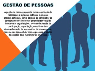 GESTÃO DE PESSOAS
A gestão de pessoas consiste numa associação de
habilidades e métodos, políticas, técnicas e
práticas definidas, com o objetivo de administrar os
comportamentos internos e potencializar o capital
humano nas organizações, ocorrendo através da
participação, capacitação, envolvimento e
desenvolvimento de funcionários de uma empresa,
mais do que apenas lidar com as pessoas, a gestão
de pessoas deve humanizar as empresas.

 