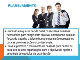 PLANEJAMENTO

Processo em que se decide quais os recursos humanos
necessários para atingir certo objetivo, antecipando quais as
forças de trabalho e talento humano que serão necessários
para as próximas ações organizacionais.
Prevê e promove o movimento de pessoas para dentro ou
para fora de uma organização, com o objetivo de apoiar a
estratégia de negócios da organização.

 