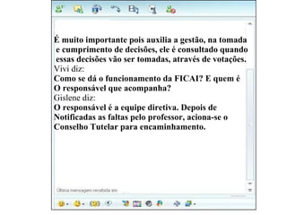 Gislene diz: É muito importante pois auxilia a gestão, na tomada e cumprimento de decisões, ele é consultado quando essas decisões vão ser tomadas, através de votações. Vivi diz: Como se dá o funcionamento da FICAI? E quem é  O responsável que acompanha? Gislene diz: O responsável é a equipe diretiva. Depois de  Notificadas as faltas pelo professor, aciona-se o  Conselho Tutelar para encaminhamento. 