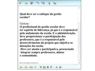 Vivi diz : Qual deve ser o enfoque da gestão  escolar? Gislene: O profissional de gestão escolar deve  ter espírito de liderança, já que é o responsável  pelo andamento da escola. E a administração,  deve proporcionar a participação dos  professores, que é a responsável pelo  desenvolvimento do projeto que objetiva as  intenções da escola. Deve ser atenta e participativa, procurando integrar sempre professores, alunos  e comunidade. 
