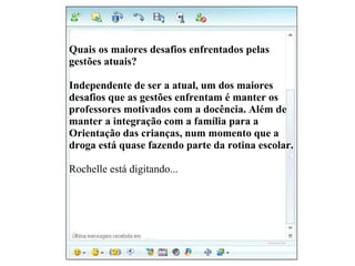 Vanessa diz: Quais os maiores desafios enfrentados pelas  gestões atuais? Gislene: Independente de ser a atual, um dos maiores  desafios que as gestões enfrentam é manter os  professores motivados com a docência. Além de  manter a integração com a família para a  Orientação das crianças, num momento que a droga está quase fazendo parte da rotina escolar. Rochelle está digitando... 