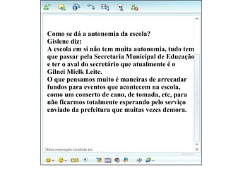 Vivi diz: Como se dá a autonomia da escola? Gislene diz: A escola em si não tem muita autonomia, tudo tem  que passar pela Secretaria Municipal de Educação  e ter o aval do secretário que atualmente é o  Gilnei Mielk Leite.  O que pensamos muito é maneiras de arrecadar  fundos para eventos que acontecem na escola,  como um conserto de cano, de tomada, etc, para  não ficarmos totalmente esperando pelo serviço  enviado da prefeitura que muitas vezes demora. 