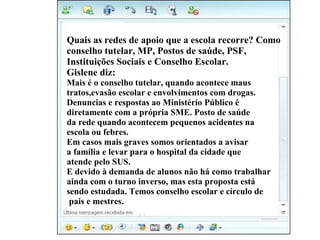 Vivi diz: Quais as redes de apoio que a escola recorre? Como  conselho tutelar, MP, Postos de saúde, PSF,  Instituições Sociais e Conselho Escolar. Gislene diz: Mais é o conselho tutelar, quando acontece maus  tratos,evasão escolar e envolvimentos com drogas.  Denuncias e respostas ao Ministério Público é  diretamente com a própria SME. Posto de saúde  da rede quando acontecem pequenos acidentes na  escola ou febres.  Em casos mais graves somos orientados a avisar  a família e levar para o hospital da cidade que  atende pelo SUS.  E devido à demanda de alunos não há como trabalhar  ainda com o turno inverso, mas esta proposta está  sendo estudada. Temos conselho escolar e círculo de pais e mestres. 