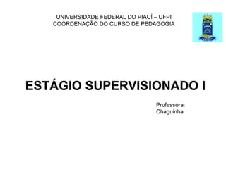 UNIVERSIDADE FEDERAL DO PIAUÍ – UFPI
COORDENAÇÃO DO CURSO DE PEDAGOGIA
ESTÁGIO SUPERVISIONADO I
Professora:
Chaguinha
 