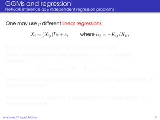GGMs and regression
 Network inference as p independent regression problems


  One may use p different linear regressions

                    Xi = (Xi ) α + ε,   where αj = −Kij /Kii ,

                   ¨
  Meinshausen and Bulhman’s approach (06)
  Solve p independent Lasso problems ( 1 –norm enforces
  sparsity):
                           1            2
               α = arg min   Xi − Xi α 2 + ρ α 1 ,
                      α    n
  where Xi is the ith column of X, and Xi is the full matrix with ith
  column removed.

  Major drawback: need of a symmetrization step to obtain a
  ﬁnal estimate of K.

Ambroise, Chiquet, Matias                                                9
 