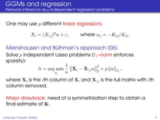 GGMs and regression
 Network inference as p independent regression problems


  One may use p different linear regressions

                    Xi = (Xi ) α + ε,   where αj = −Kij /Kii ,

                   ¨
  Meinshausen and Bulhman’s approach (06)
  Solve p independent Lasso problems ( 1 –norm enforces
  sparsity):
                           1            2
               α = arg min   Xi − Xi α 2 + ρ α 1 ,
                      α    n
  where Xi is the ith column of X, and Xi is the full matrix with ith
  column removed.

  Major drawback: need of a symmetrization step to obtain a
  ﬁnal estimate of K.

Ambroise, Chiquet, Matias                                                9
 