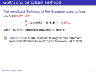 GGMs and penalized likelihood

  The penalized likelihood of the Gaussian observations
  Use a penalty term
                            n
                              (log det(K) − Tr(Sn K)) − ρ K   1   ,
                            2
  where Sn is the empirical covariance matrix.

        Banerjee et al. Model selection through sparse maximum
        likelihood estimation for multivariate Gaussian, JMLR, 2008.




Ambroise, Chiquet, Matias                                              11
 