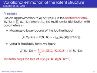 Variational estimation of the latent structure
 Daudin et. al, 2008


  Principle
  Use an approximation R(Z) of P(Z|K) in the factorized form,
  Rτ (Z) = i Rτ i (Zi ) where Rτ i is a multinomial distribution with
  parameters τ i .
         Maximize a lower bound of the log-likelihood

                        J (Rτ (Z)) = L(X, K) − DKL (Rτ (Z) P(Z|K)).

         Using its tractable form, we have

                      J (Rτ (Z)) =       Rτ (Z)Lc (X, K, Z) + H(Rτ (Z)).
                                     Z

  This term plays the role of E(Lc (X, K, Z)|X, K(m) )



Ambroise, Chiquet, Matias                                                  21
 