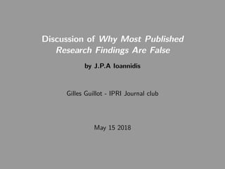 Discussion of Why Most Published
Research Findings Are False
by J.P.A Ioannidis
Gilles Guillot - IPRI Journal club
May 15 2018
 