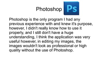 Photoshop
Photoshop is the only program I had any
previous experience with and knew it's purpose,
however, I didn't really know how to use it
properly, and I still don't have a huge
understanding, I think the application was very
useful however, in editing my images, the
images wouldn't look as professional or high
quality without the use of Photoshop.
 