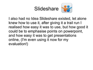 Slideshare
I also had no Idea Slideshare existed, let alone
knew how to use it, after giving it a trail run I
realised how easy it was to use, but how good it
could be to emphasise points on powerpoint,
and how easy it was to get presentations
online, (I'm even using it now for my
evaluation!)
 