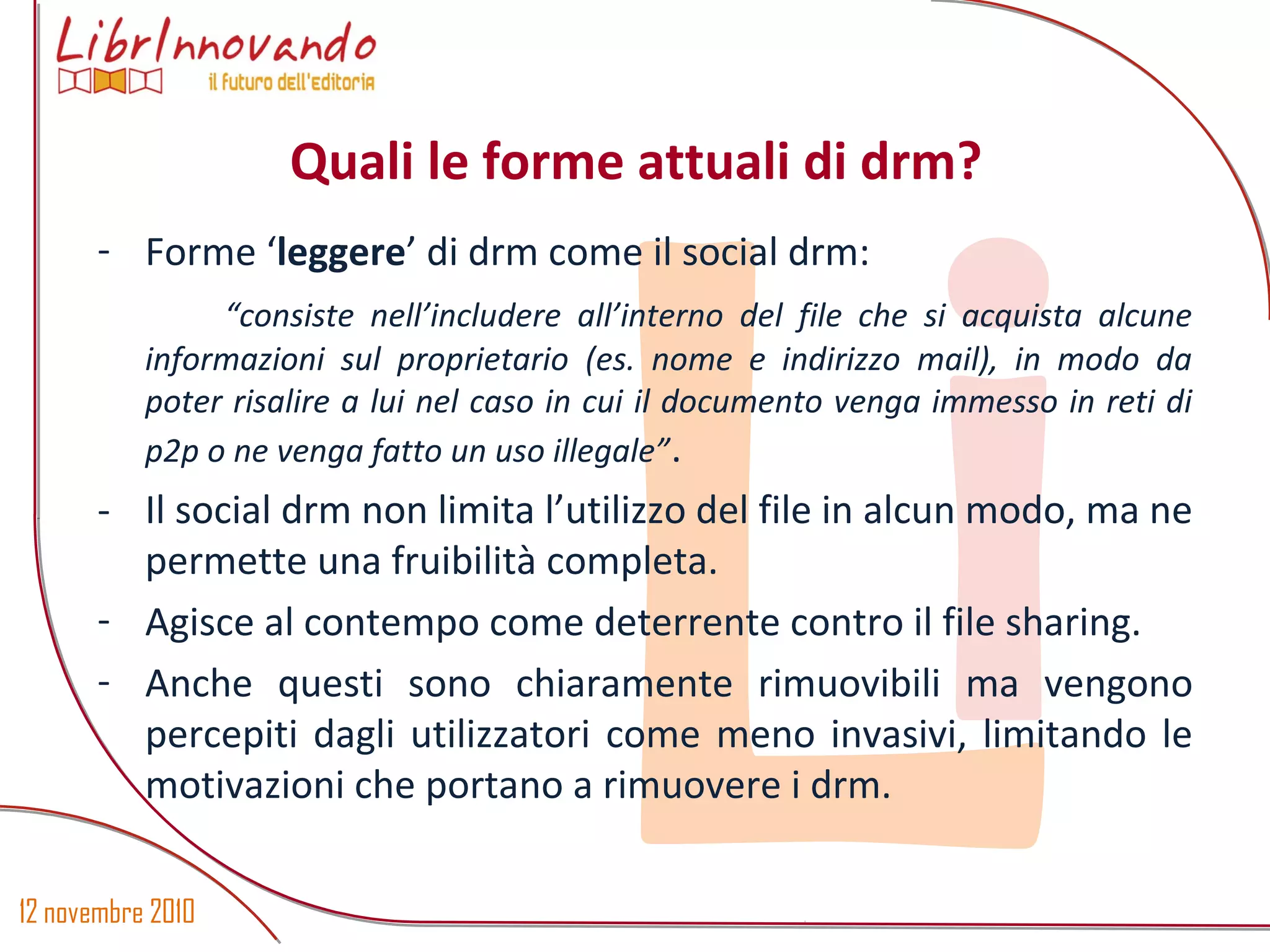 12 novembre 2010
Li
- Forme ‘leggere’ di drm come il social drm:
“consiste nell’includere all’interno del file che si acquista alcune
informazioni sul proprietario (es. nome e indirizzo mail), in modo da
poter risalire a lui nel caso in cui il documento venga immesso in reti di
p2p o ne venga fatto un uso illegale”.
- Il social drm non limita l’utilizzo del file in alcun modo, ma ne
permette una fruibilità completa.
- Agisce al contempo come deterrente contro il file sharing.
- Anche questi sono chiaramente rimuovibili ma vengono
percepiti dagli utilizzatori come meno invasivi, limitando le
motivazioni che portano a rimuovere i drm.
Quali le forme attuali di drm?