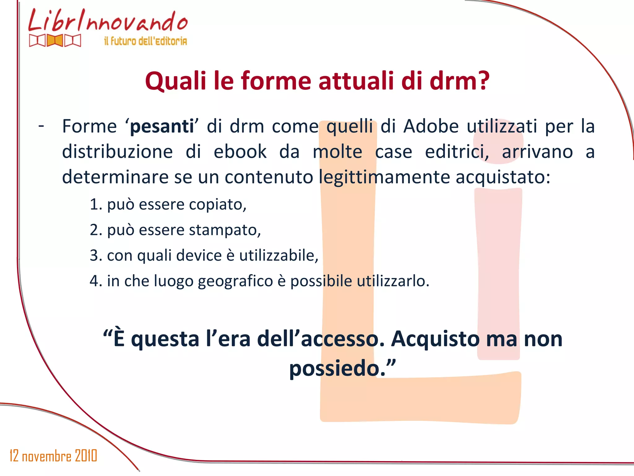 12 novembre 2010
Li
- Forme ‘pesanti’ di drm come quelli di Adobe utilizzati per la
distribuzione di ebook da molte case editrici, arrivano a
determinare se un contenuto legittimamente acquistato:
1. può essere copiato,
2. può essere stampato,
3. con quali device è utilizzabile,
4. in che luogo geografico è possibile utilizzarlo.
“È questa l’era dell’accesso. Acquisto ma non
possiedo.”
Quali le forme attuali di drm?