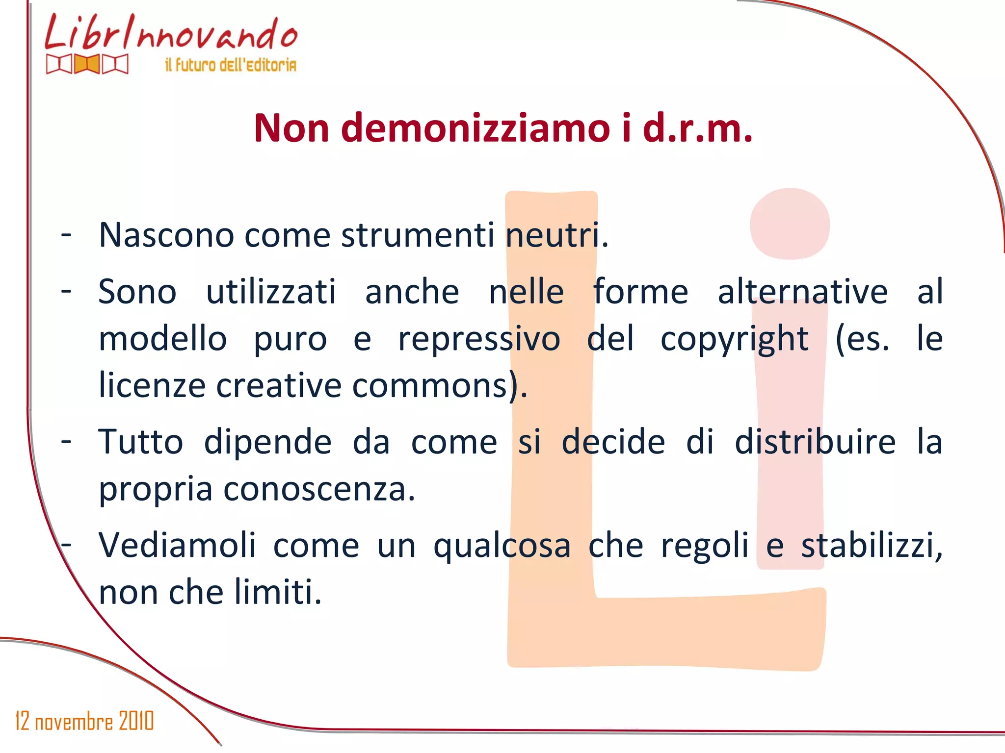 12 novembre 2010
Li
- Nascono come strumenti neutri.
- Sono utilizzati anche nelle forme alternative al
modello puro e repressivo del copyright (es. le
licenze creative commons).
- Tutto dipende da come si decide di distribuire la
propria conoscenza.
- Vediamoli come un qualcosa che regoli e stabilizzi,
non che limiti.
Non demonizziamo i d.r.m.