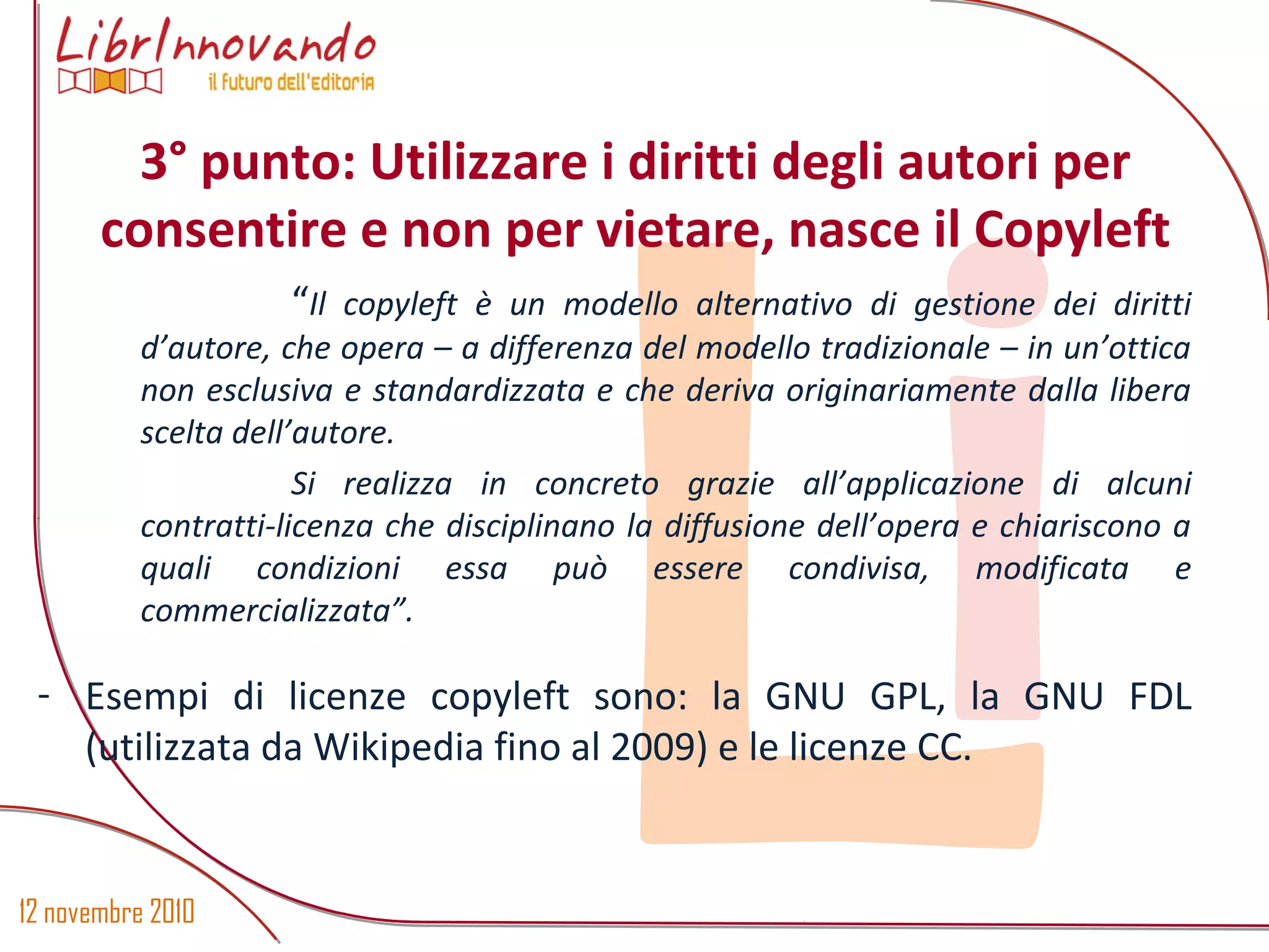 12 novembre 2010
Li
“Il copyleft è un modello alternativo di gestione dei diritti
d’autore, che opera – a differenza del modello tradizionale – in un’ottica
non esclusiva e standardizzata e che deriva originariamente dalla libera
scelta dell’autore.
Si realizza in concreto grazie all’applicazione di alcuni
contratti-licenza che disciplinano la diffusione dell’opera e chiariscono a
quali condizioni essa può essere condivisa, modificata e
commercializzata”.
- Esempi di licenze copyleft sono: la GNU GPL, la GNU FDL
(utilizzata da Wikipedia fino al 2009) e le licenze CC.
3° punto: Utilizzare i diritti degli autori per
consentire e non per vietare, nasce il Copyleft
