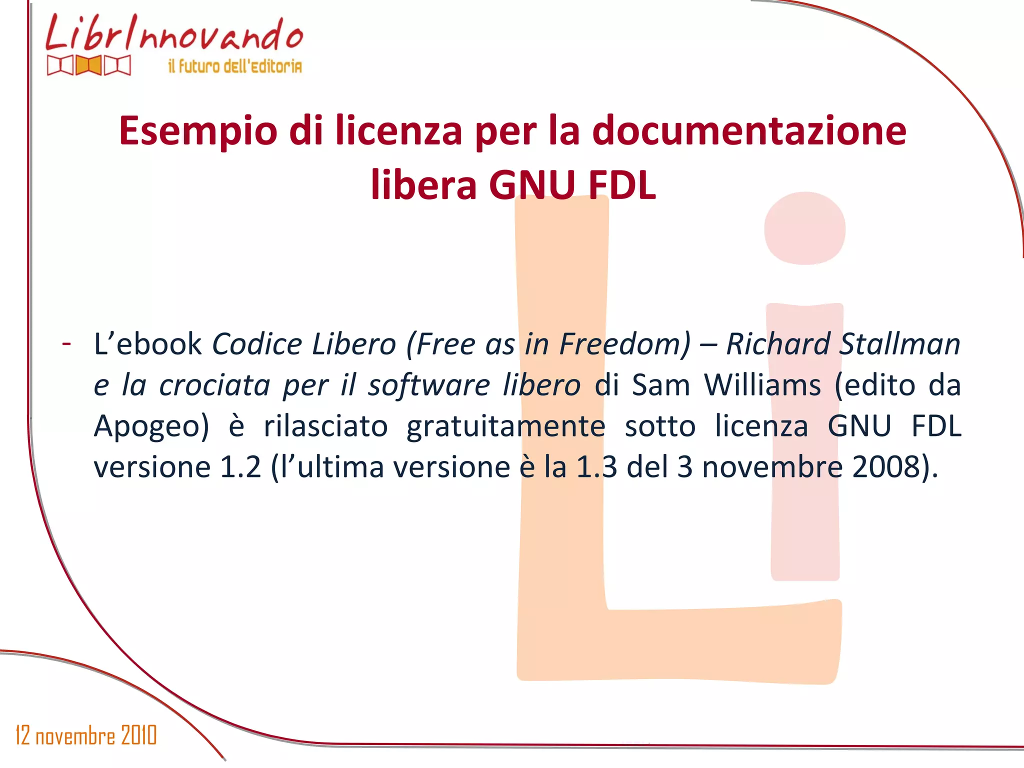 12 novembre 2010
Li- L’ebook Codice Libero (Free as in Freedom) – Richard Stallman
e la crociata per il software libero di Sam Williams (edito da
Apogeo) è rilasciato gratuitamente sotto licenza GNU FDL
versione 1.2 (l’ultima versione è la 1.3 del 3 novembre 2008).
Esempio di licenza per la documentazione
libera GNU FDL