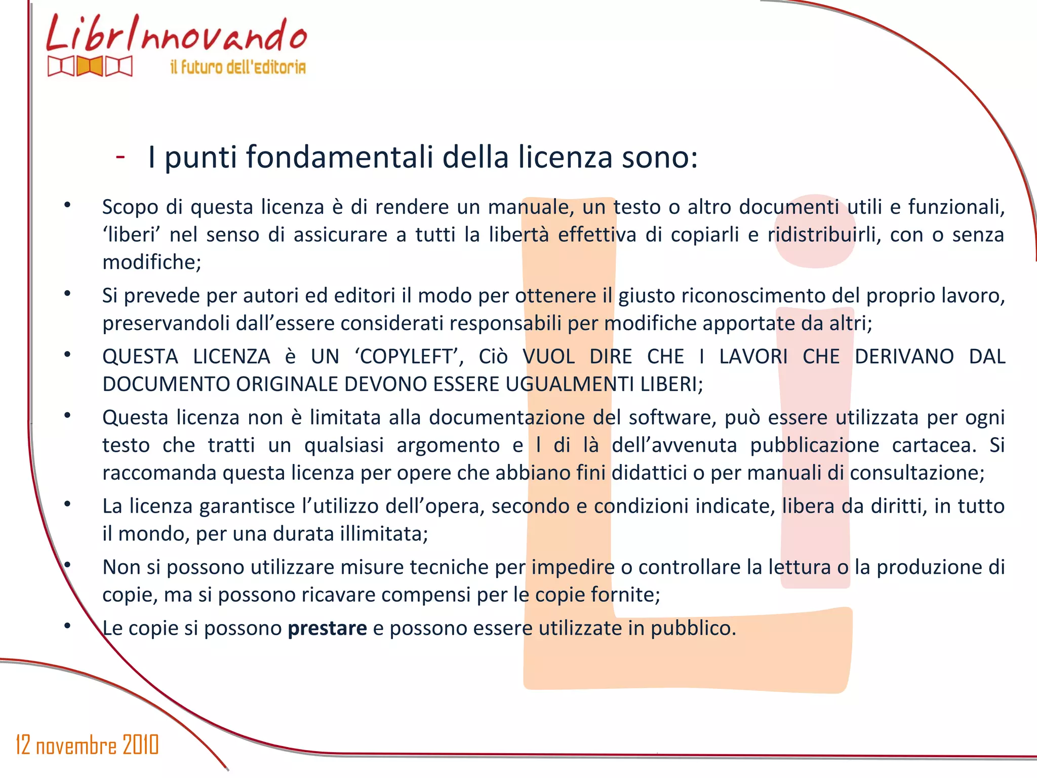 12 novembre 2010
Li
- I punti fondamentali della licenza sono:
• Scopo di questa licenza è di rendere un manuale, un testo o altro documenti utili e funzionali,
‘liberi’ nel senso di assicurare a tutti la libertà effettiva di copiarli e ridistribuirli, con o senza
modifiche;
• Si prevede per autori ed editori il modo per ottenere il giusto riconoscimento del proprio lavoro,
preservandoli dall’essere considerati responsabili per modifiche apportate da altri;
• QUESTA LICENZA è UN ‘COPYLEFT’, Ciò VUOL DIRE CHE I LAVORI CHE DERIVANO DAL
DOCUMENTO ORIGINALE DEVONO ESSERE UGUALMENTI LIBERI;
• Questa licenza non è limitata alla documentazione del software, può essere utilizzata per ogni
testo che tratti un qualsiasi argomento e l di là dell’avvenuta pubblicazione cartacea. Si
raccomanda questa licenza per opere che abbiano fini didattici o per manuali di consultazione;
• La licenza garantisce l’utilizzo dell’opera, secondo e condizioni indicate, libera da diritti, in tutto
il mondo, per una durata illimitata;
• Non si possono utilizzare misure tecniche per impedire o controllare la lettura o la produzione di
copie, ma si possono ricavare compensi per le copie fornite;
• Le copie si possono prestare e possono essere utilizzate in pubblico.
