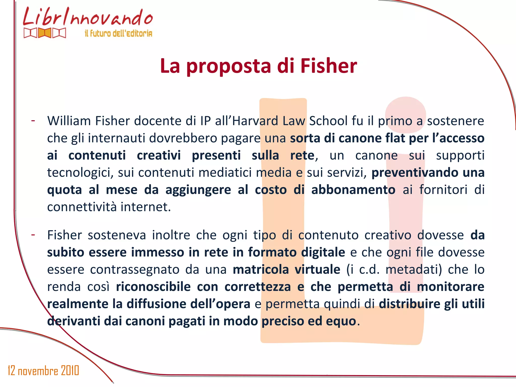 12 novembre 2010
Li
- William Fisher docente di IP all’Harvard Law School fu il primo a sostenere
che gli internauti dovrebbero pagare una sorta di canone flat per l’accesso
ai contenuti creativi presenti sulla rete, un canone sui supporti
tecnologici, sui contenuti mediatici media e sui servizi, preventivando una
quota al mese da aggiungere al costo di abbonamento ai fornitori di
connettività internet.
- Fisher sosteneva inoltre che ogni tipo di contenuto creativo dovesse da
subito essere immesso in rete in formato digitale e che ogni file dovesse
essere contrassegnato da una matricola virtuale (i c.d. metadati) che lo
renda così riconoscibile con correttezza e che permetta di monitorare
realmente la diffusione dell’opera e permetta quindi di distribuire gli utili
derivanti dai canoni pagati in modo preciso ed equo.
La proposta di Fisher