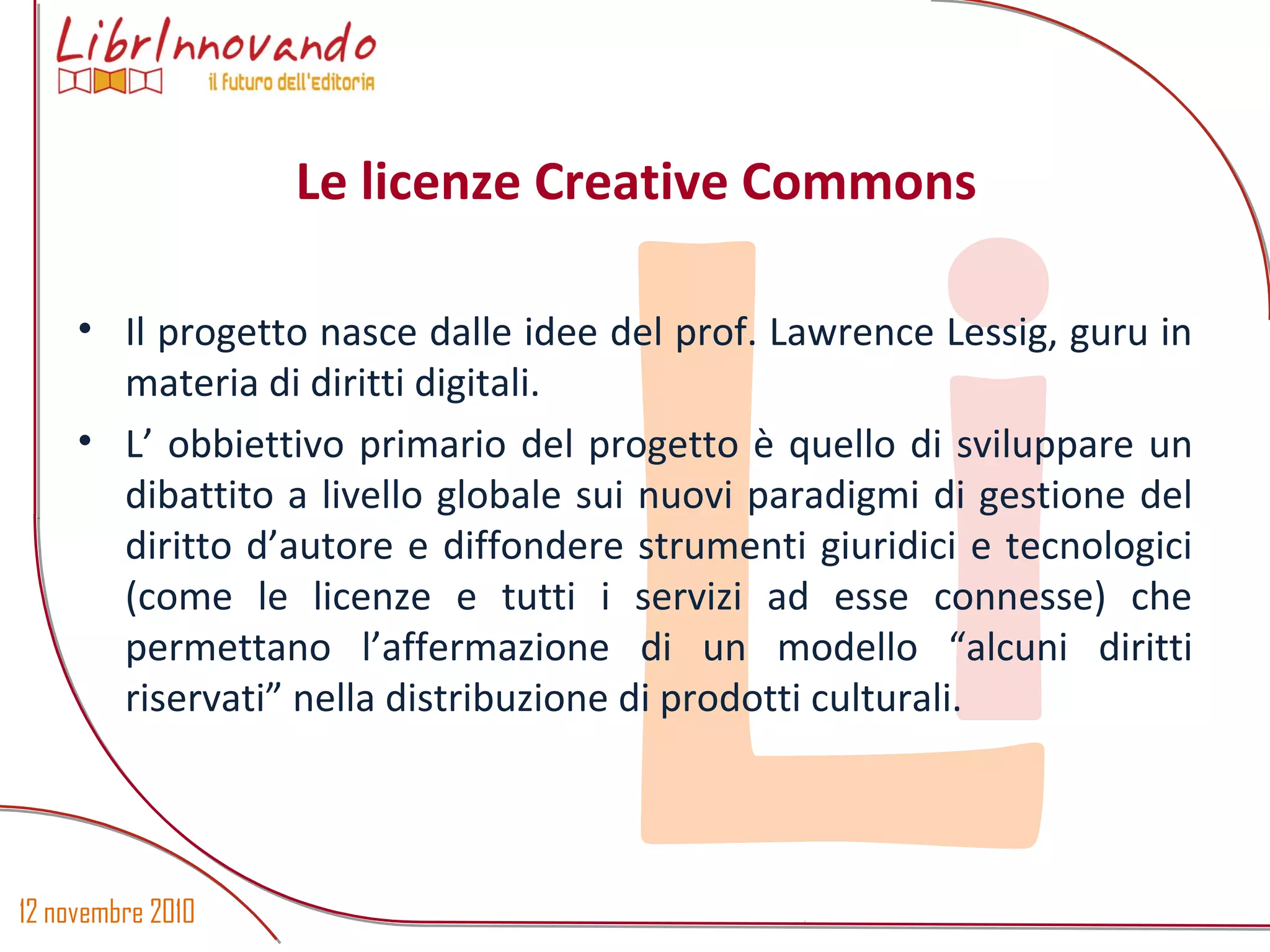 12 novembre 2010
Li
• Il progetto nasce dalle idee del prof. Lawrence Lessig, guru in
materia di diritti digitali.
• L’ obbiettivo primario del progetto è quello di sviluppare un
dibattito a livello globale sui nuovi paradigmi di gestione del
diritto d’autore e diffondere strumenti giuridici e tecnologici
(come le licenze e tutti i servizi ad esse connesse) che
permettano l’affermazione di un modello “alcuni diritti
riservati” nella distribuzione di prodotti culturali.
Le licenze Creative Commons