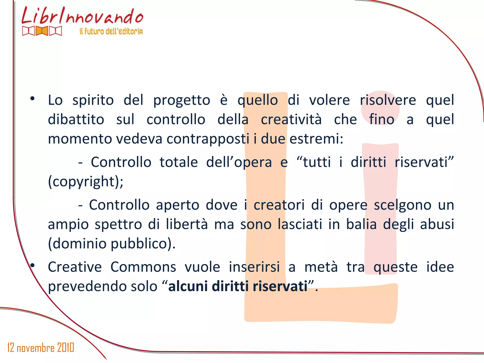 12 novembre 2010
Li
• Lo spirito del progetto è quello di volere risolvere quel
dibattito sul controllo della creatività che fino a quel
momento vedeva contrapposti i due estremi:
- Controllo totale dell’opera e “tutti i diritti riservati”
(copyright);
- Controllo aperto dove i creatori di opere scelgono un
ampio spettro di libertà ma sono lasciati in balia degli abusi
(dominio pubblico).
• Creative Commons vuole inserirsi a metà tra queste idee
prevedendo solo “alcuni diritti riservati”.