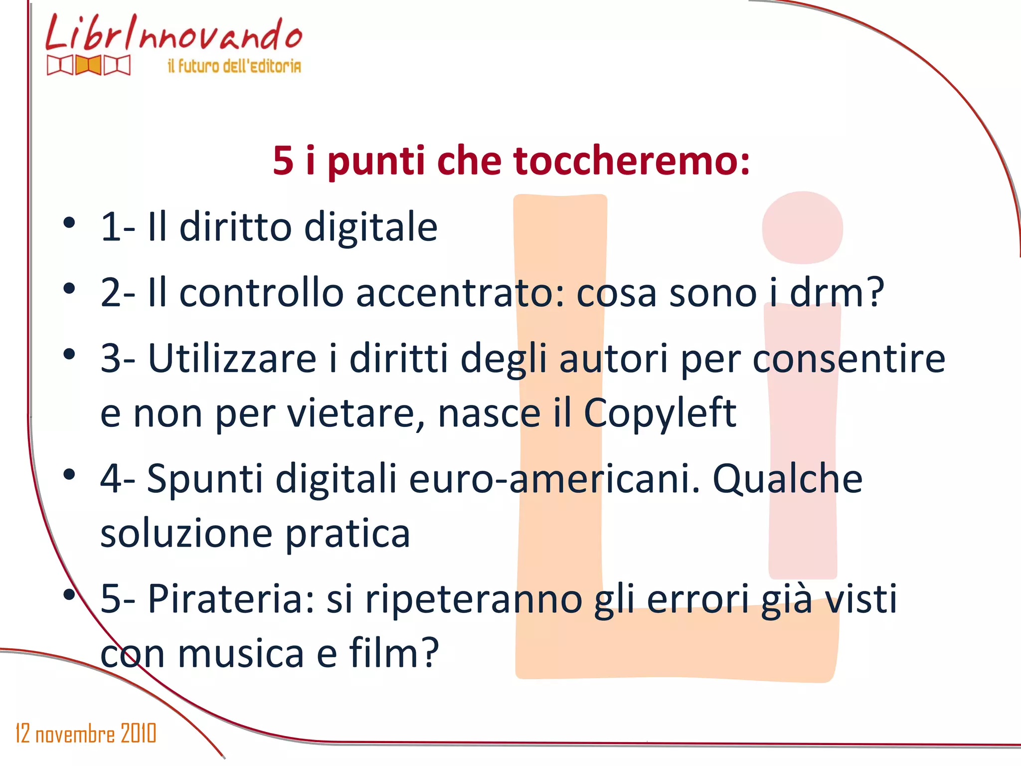 12 novembre 2010
Li
• 1- Il diritto digitale
• 2- Il controllo accentrato: cosa sono i drm?
• 3- Utilizzare i diritti degli autori per consentire
e non per vietare, nasce il Copyleft
• 4- Spunti digitali euro-americani. Qualche
soluzione pratica
• 5- Pirateria: si ripeteranno gli errori già visti
con musica e film?
5 i punti che toccheremo: