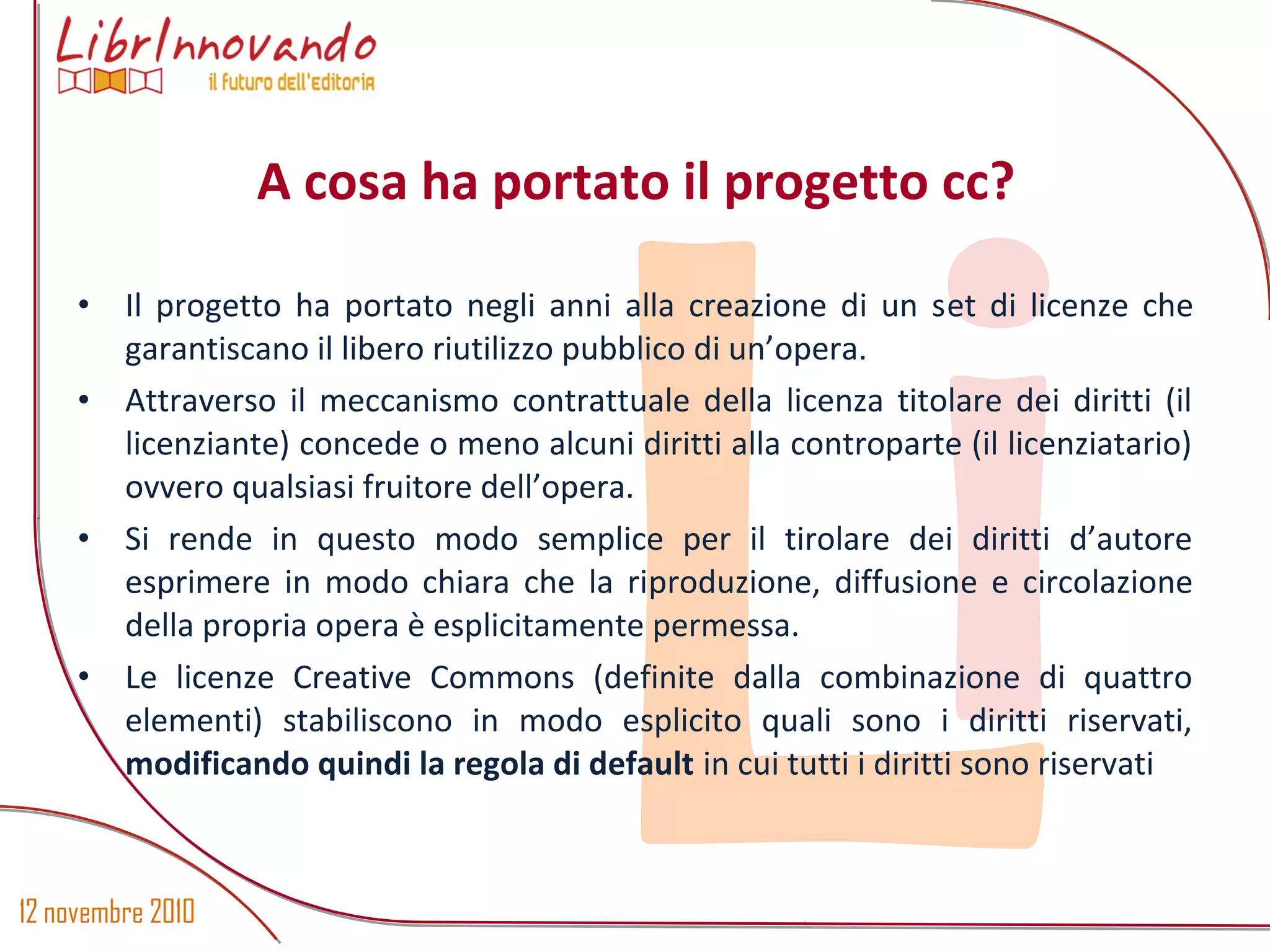 12 novembre 2010
Li
• Il progetto ha portato negli anni alla creazione di un set di licenze che
garantiscano il libero riutilizzo pubblico di un’opera.
• Attraverso il meccanismo contrattuale della licenza titolare dei diritti (il
licenziante) concede o meno alcuni diritti alla controparte (il licenziatario)
ovvero qualsiasi fruitore dell’opera.
• Si rende in questo modo semplice per il tirolare dei diritti d’autore
esprimere in modo chiara che la riproduzione, diffusione e circolazione
della propria opera è esplicitamente permessa.
• Le licenze Creative Commons (definite dalla combinazione di quattro
elementi) stabiliscono in modo esplicito quali sono i diritti riservati,
modificando quindi la regola di default in cui tutti i diritti sono riservati
A cosa ha portato il progetto cc?