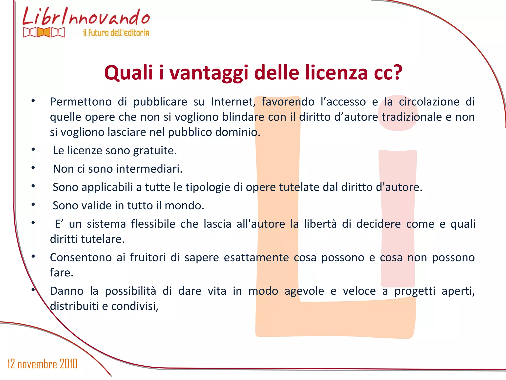 12 novembre 2010
Li
• Permettono di pubblicare su Internet, favorendo l’accesso e la circolazione di
quelle opere che non si vogliono blindare con il diritto d’autore tradizionale e non
si vogliono lasciare nel pubblico dominio.
• Le licenze sono gratuite.
• Non ci sono intermediari.
• Sono applicabili a tutte le tipologie di opere tutelate dal diritto d'autore.
• Sono valide in tutto il mondo.
• E’ un sistema flessibile che lascia all'autore la libertà di decidere come e quali
diritti tutelare.
• Consentono ai fruitori di sapere esattamente cosa possono e cosa non possono
fare.
• Danno la possibilità di dare vita in modo agevole e veloce a progetti aperti,
distribuiti e condivisi,
Quali i vantaggi delle licenza cc?