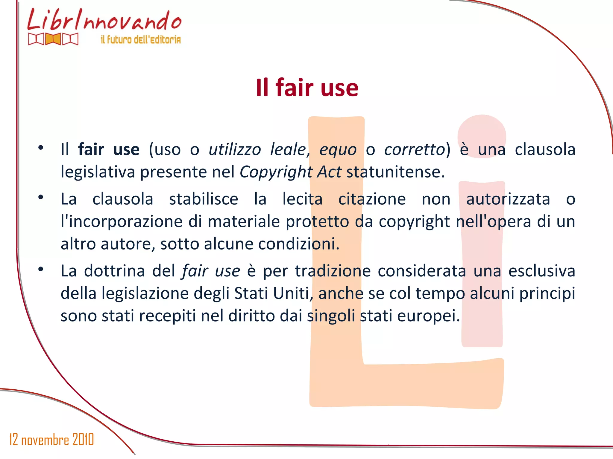 12 novembre 2010
Li
• Il fair use (uso o utilizzo leale, equo o corretto) è una clausola
legislativa presente nel Copyright Act statunitense.
• La clausola stabilisce la lecita citazione non autorizzata o
l'incorporazione di materiale protetto da copyright nell'opera di un
altro autore, sotto alcune condizioni.
• La dottrina del fair use è per tradizione considerata una esclusiva
della legislazione degli Stati Uniti, anche se col tempo alcuni principi
sono stati recepiti nel diritto dai singoli stati europei.
Il fair use