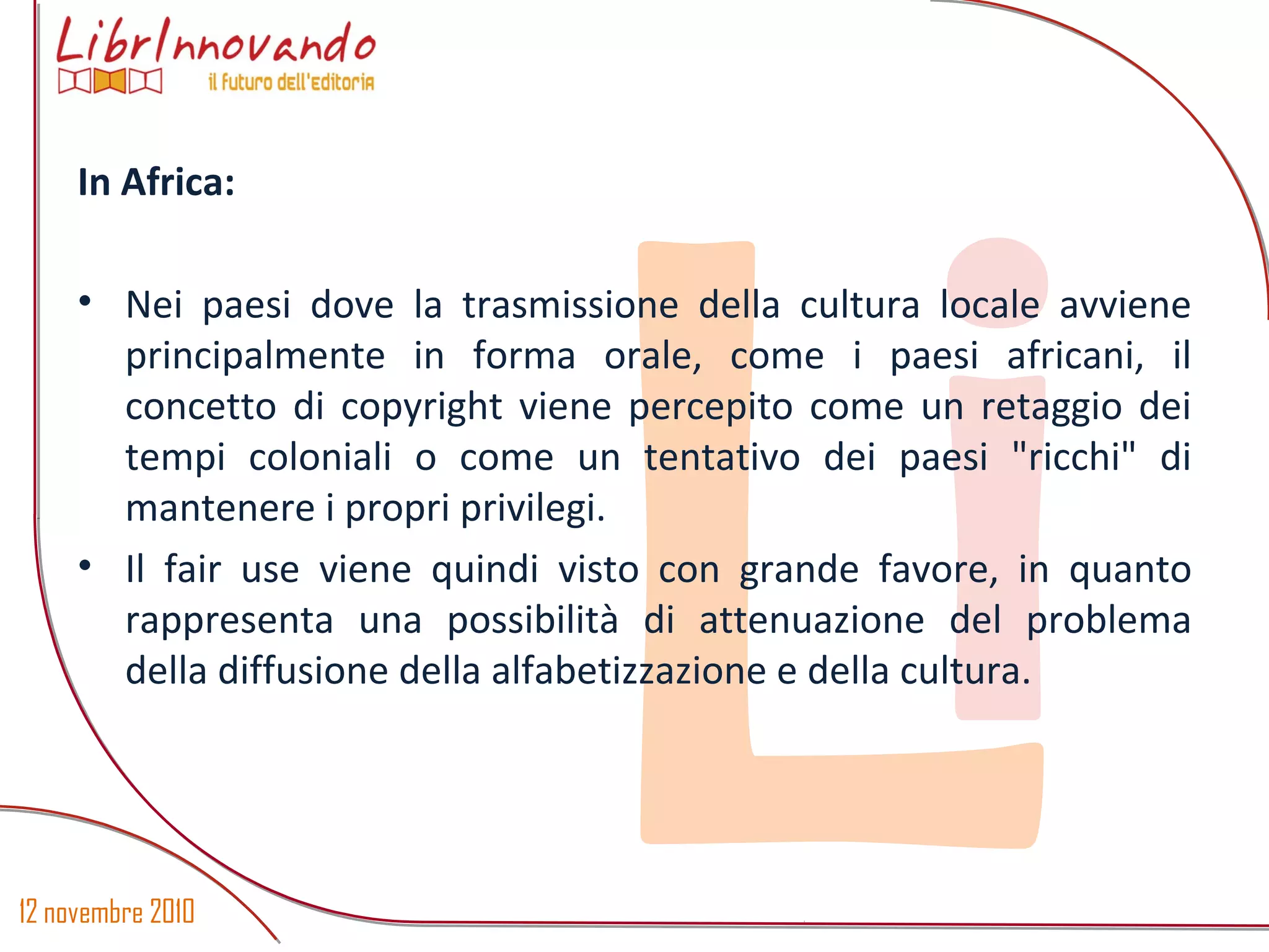 12 novembre 2010
Li
In Africa:
• Nei paesi dove la trasmissione della cultura locale avviene
principalmente in forma orale, come i paesi africani, il
concetto di copyright viene percepito come un retaggio dei
tempi coloniali o come un tentativo dei paesi "ricchi" di
mantenere i propri privilegi.
• Il fair use viene quindi visto con grande favore, in quanto
rappresenta una possibilità di attenuazione del problema
della diffusione della alfabetizzazione e della cultura.