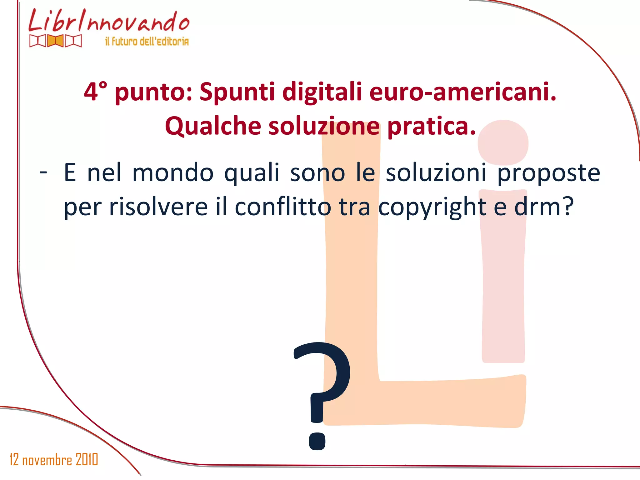 12 novembre 2010
Li- E nel mondo quali sono le soluzioni proposte
per risolvere il conflitto tra copyright e drm?
?
4° punto: Spunti digitali euro-americani.
Qualche soluzione pratica.