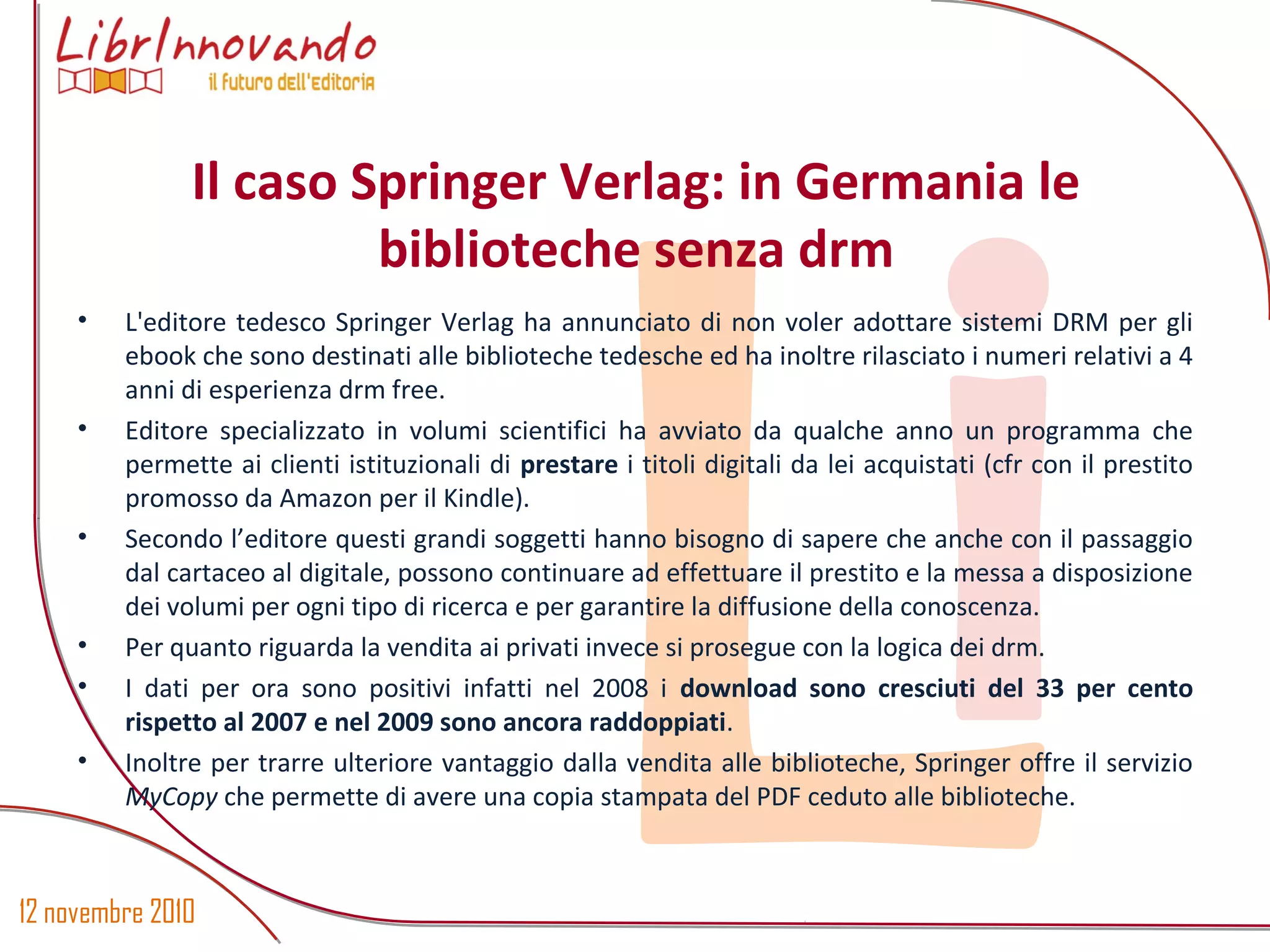 12 novembre 2010
Li
• L'editore tedesco Springer Verlag ha annunciato di non voler adottare sistemi DRM per gli
ebook che sono destinati alle biblioteche tedesche ed ha inoltre rilasciato i numeri relativi a 4
anni di esperienza drm free.
• Editore specializzato in volumi scientifici ha avviato da qualche anno un programma che
permette ai clienti istituzionali di prestare i titoli digitali da lei acquistati (cfr con il prestito
promosso da Amazon per il Kindle).
• Secondo l’editore questi grandi soggetti hanno bisogno di sapere che anche con il passaggio
dal cartaceo al digitale, possono continuare ad effettuare il prestito e la messa a disposizione
dei volumi per ogni tipo di ricerca e per garantire la diffusione della conoscenza.
• Per quanto riguarda la vendita ai privati invece si prosegue con la logica dei drm.
• I dati per ora sono positivi infatti nel 2008 i download sono cresciuti del 33 per cento
rispetto al 2007 e nel 2009 sono ancora raddoppiati.
• Inoltre per trarre ulteriore vantaggio dalla vendita alle biblioteche, Springer offre il servizio
MyCopy che permette di avere una copia stampata del PDF ceduto alle biblioteche.
Il caso Springer Verlag: in Germania le
biblioteche senza drm