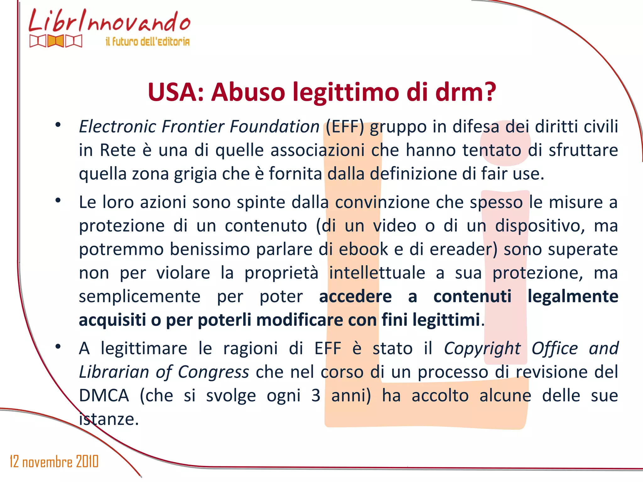 12 novembre 2010
Li
• Electronic Frontier Foundation (EFF) gruppo in difesa dei diritti civili
in Rete è una di quelle associazioni che hanno tentato di sfruttare
quella zona grigia che è fornita dalla definizione di fair use.
• Le loro azioni sono spinte dalla convinzione che spesso le misure a
protezione di un contenuto (di un video o di un dispositivo, ma
potremmo benissimo parlare di ebook e di ereader) sono superate
non per violare la proprietà intellettuale a sua protezione, ma
semplicemente per poter accedere a contenuti legalmente
acquisiti o per poterli modificare con fini legittimi.
• A legittimare le ragioni di EFF è stato il Copyright Office and
Librarian of Congress che nel corso di un processo di revisione del
DMCA (che si svolge ogni 3 anni) ha accolto alcune delle sue
istanze.
USA: Abuso legittimo di drm?