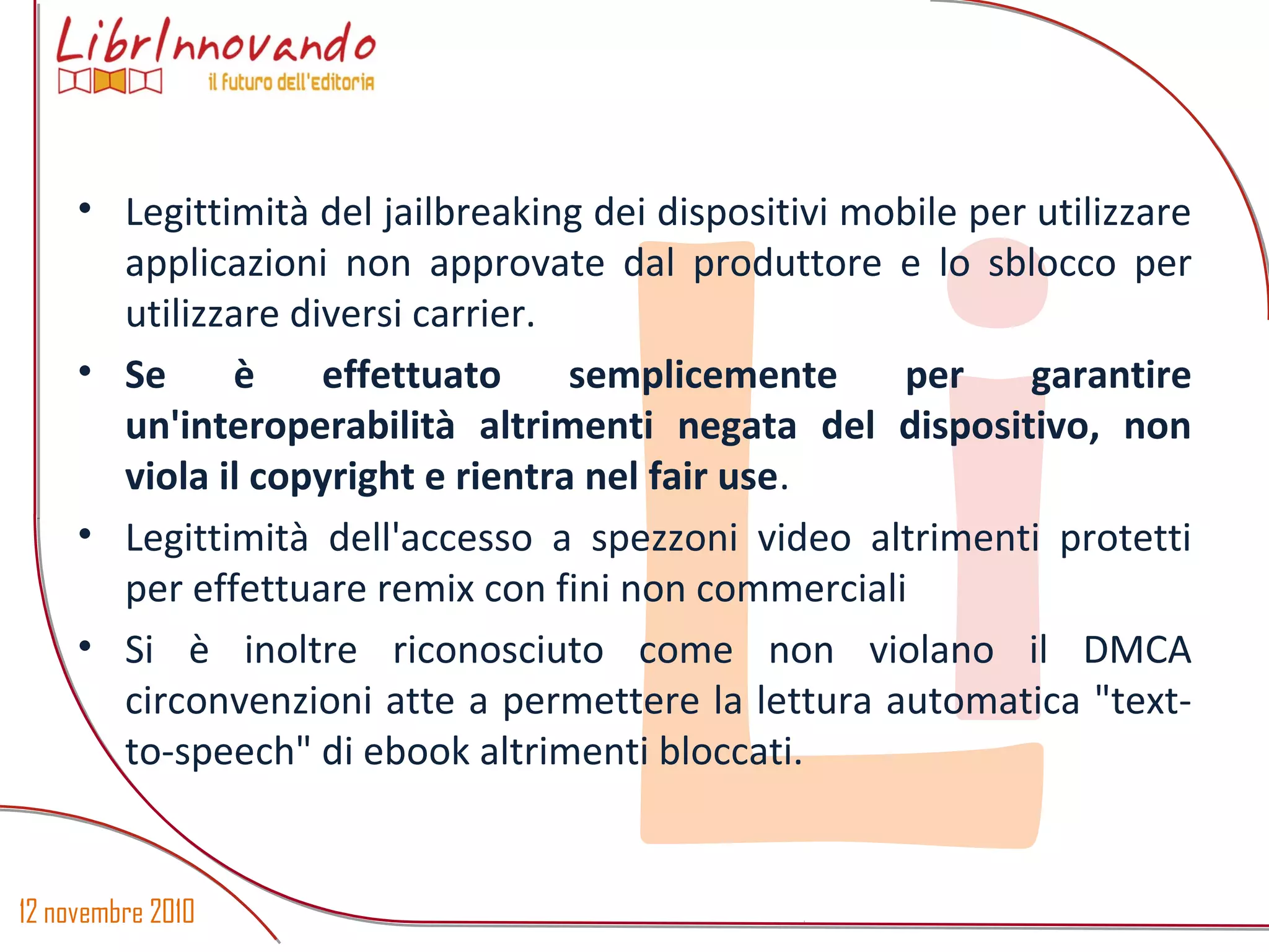 12 novembre 2010
Li
• Legittimità del jailbreaking dei dispositivi mobile per utilizzare
applicazioni non approvate dal produttore e lo sblocco per
utilizzare diversi carrier.
• Se è effettuato semplicemente per garantire
un'interoperabilità altrimenti negata del dispositivo, non
viola il copyright e rientra nel fair use.
• Legittimità dell'accesso a spezzoni video altrimenti protetti
per effettuare remix con fini non commerciali
• Si è inoltre riconosciuto come non violano il DMCA
circonvenzioni atte a permettere la lettura automatica "text-
to-speech" di ebook altrimenti bloccati.