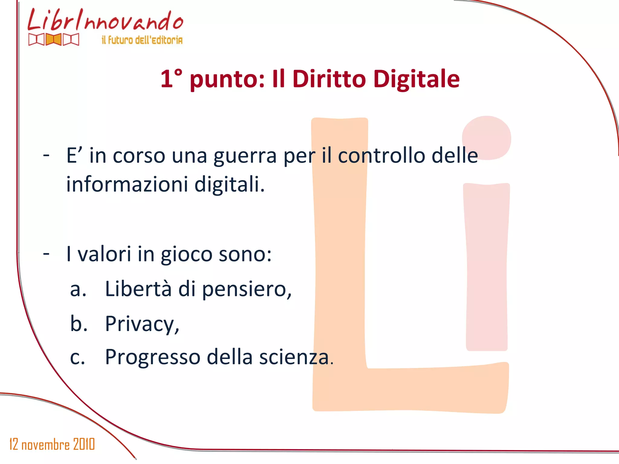 12 novembre 2010
Li
- E’ in corso una guerra per il controllo delle
informazioni digitali.
- I valori in gioco sono:
a. Libertà di pensiero,
b. Privacy,
c. Progresso della scienza.
1° punto: Il Diritto Digitale