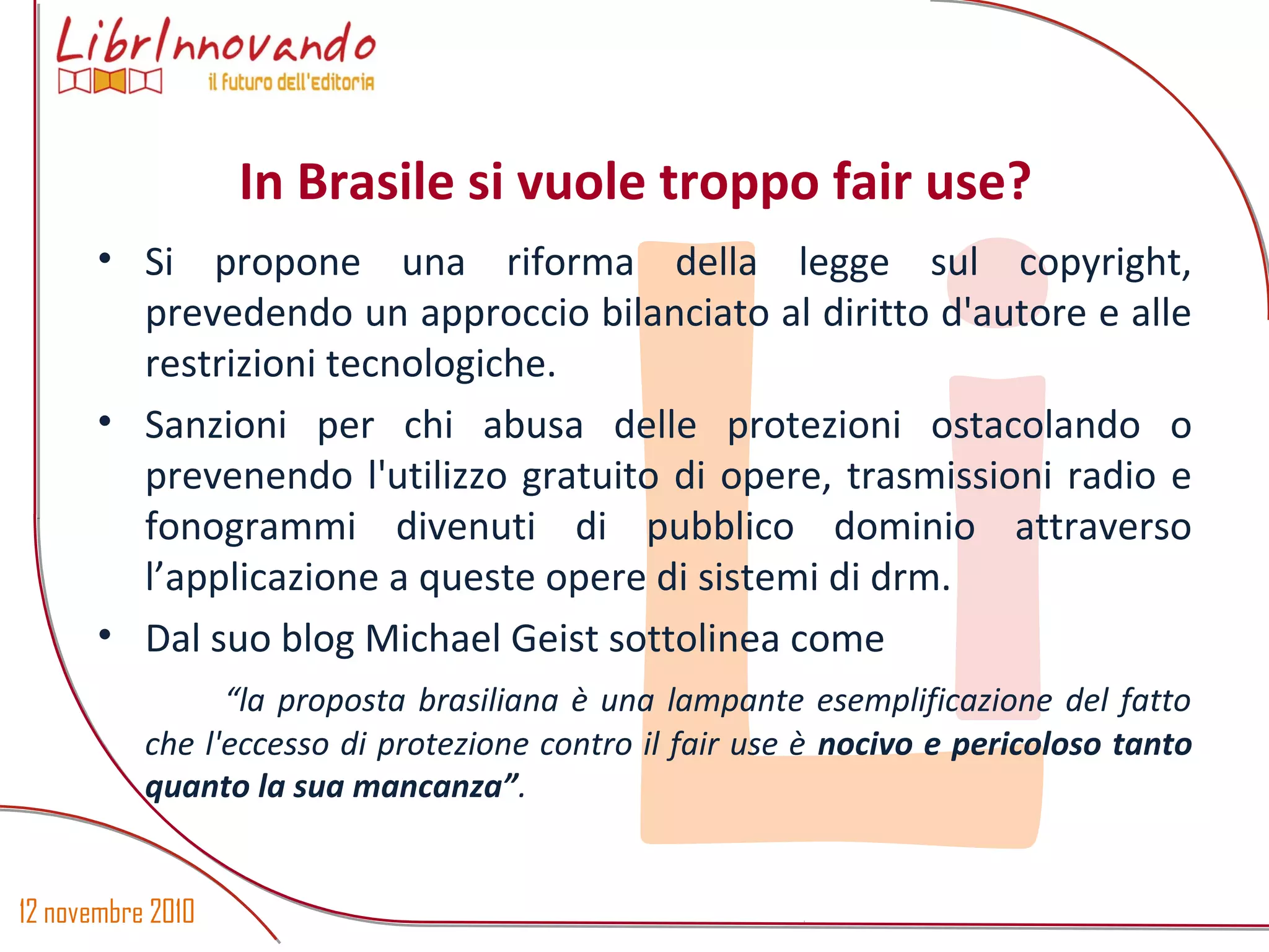 12 novembre 2010
Li
• Si propone una riforma della legge sul copyright,
prevedendo un approccio bilanciato al diritto d'autore e alle
restrizioni tecnologiche.
• Sanzioni per chi abusa delle protezioni ostacolando o
prevenendo l'utilizzo gratuito di opere, trasmissioni radio e
fonogrammi divenuti di pubblico dominio attraverso
l’applicazione a queste opere di sistemi di drm.
• Dal suo blog Michael Geist sottolinea come
“la proposta brasiliana è una lampante esemplificazione del fatto
che l'eccesso di protezione contro il fair use è nocivo e pericoloso tanto
quanto la sua mancanza”.
In Brasile si vuole troppo fair use?