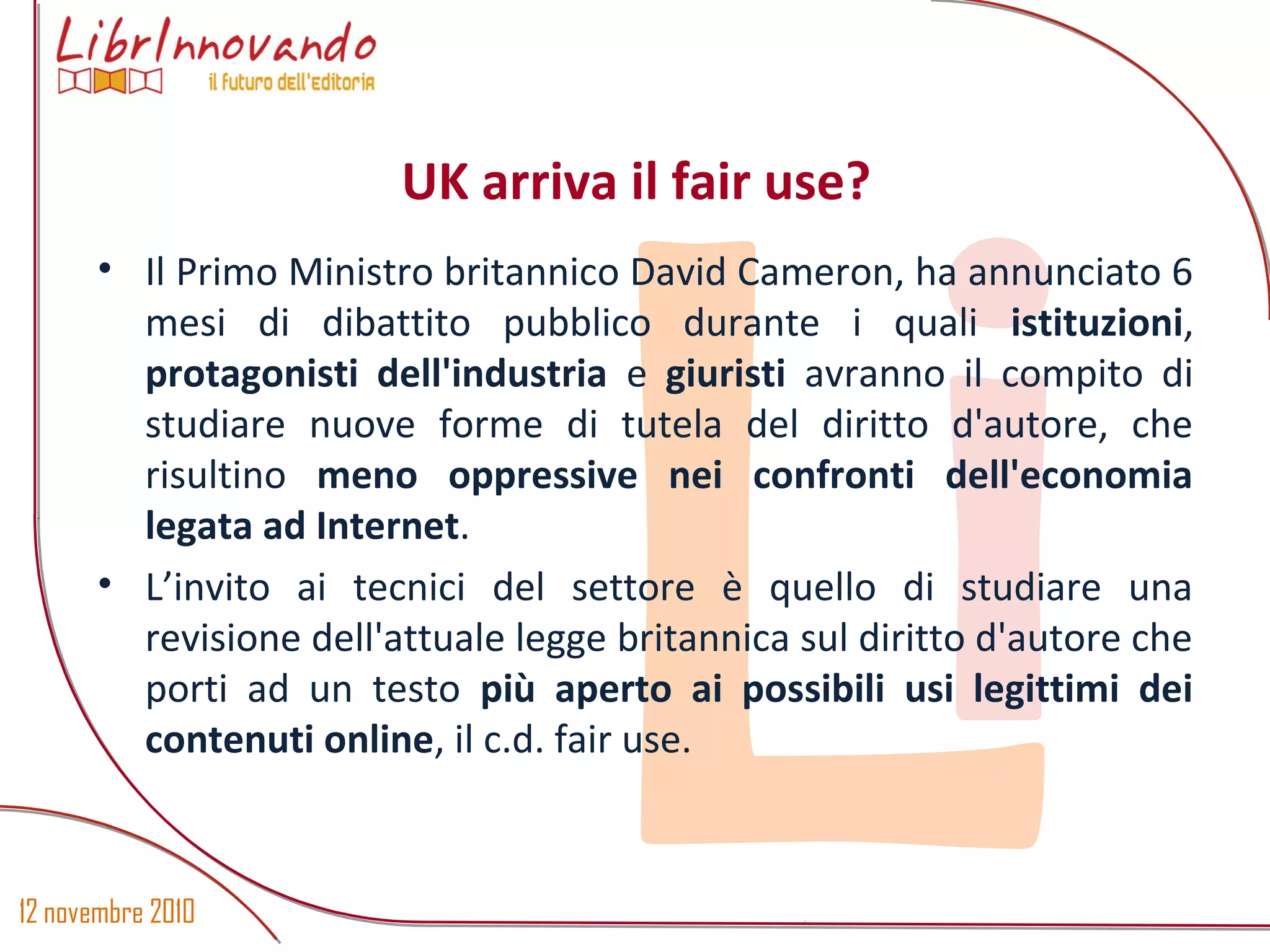 12 novembre 2010
Li
• Il Primo Ministro britannico David Cameron, ha annunciato 6
mesi di dibattito pubblico durante i quali istituzioni,
protagonisti dell'industria e giuristi avranno il compito di
studiare nuove forme di tutela del diritto d'autore, che
risultino meno oppressive nei confronti dell'economia
legata ad Internet.
• L’invito ai tecnici del settore è quello di studiare una
revisione dell'attuale legge britannica sul diritto d'autore che
porti ad un testo più aperto ai possibili usi legittimi dei
contenuti online, il c.d. fair use.
UK arriva il fair use?