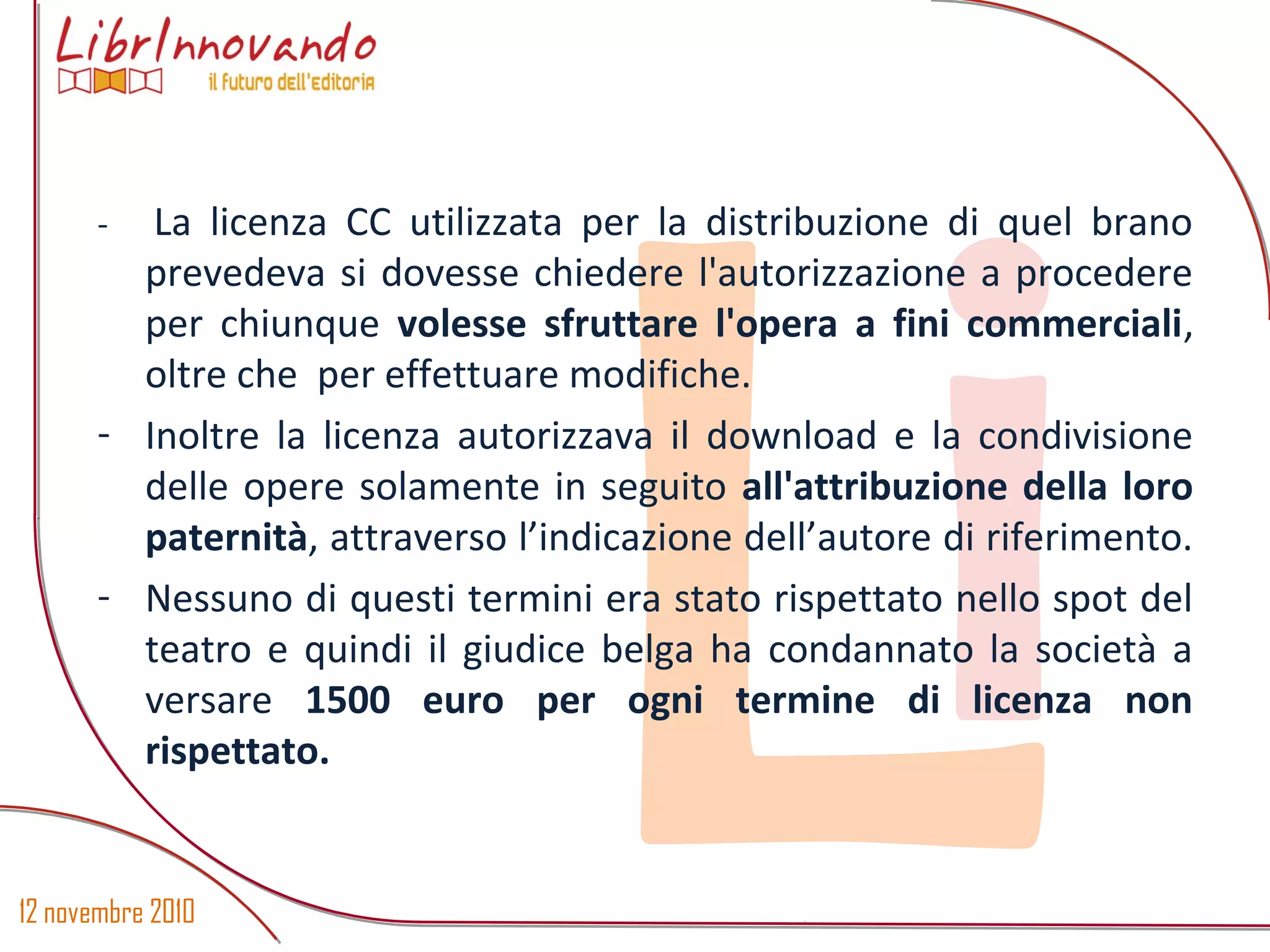 12 novembre 2010
Li
- La licenza CC utilizzata per la distribuzione di quel brano
prevedeva si dovesse chiedere l'autorizzazione a procedere
per chiunque volesse sfruttare l'opera a fini commerciali,
oltre che per effettuare modifiche.
- Inoltre la licenza autorizzava il download e la condivisione
delle opere solamente in seguito all'attribuzione della loro
paternità, attraverso l’indicazione dell’autore di riferimento.
- Nessuno di questi termini era stato rispettato nello spot del
teatro e quindi il giudice belga ha condannato la società a
versare 1500 euro per ogni termine di licenza non
rispettato.