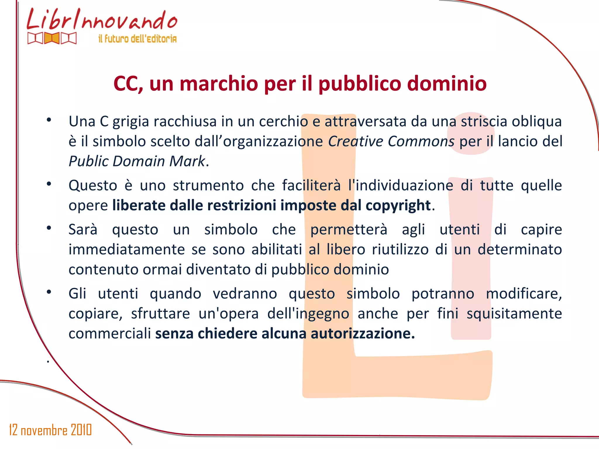 12 novembre 2010
Li
• Una C grigia racchiusa in un cerchio e attraversata da una striscia obliqua
è il simbolo scelto dall’organizzazione Creative Commons per il lancio del
Public Domain Mark.
• Questo è uno strumento che faciliterà l'individuazione di tutte quelle
opere liberate dalle restrizioni imposte dal copyright.
• Sarà questo un simbolo che permetterà agli utenti di capire
immediatamente se sono abilitati al libero riutilizzo di un determinato
contenuto ormai diventato di pubblico dominio
• Gli utenti quando vedranno questo simbolo potranno modificare,
copiare, sfruttare un'opera dell'ingegno anche per fini squisitamente
commerciali senza chiedere alcuna autorizzazione.
.
CC, un marchio per il pubblico dominio
