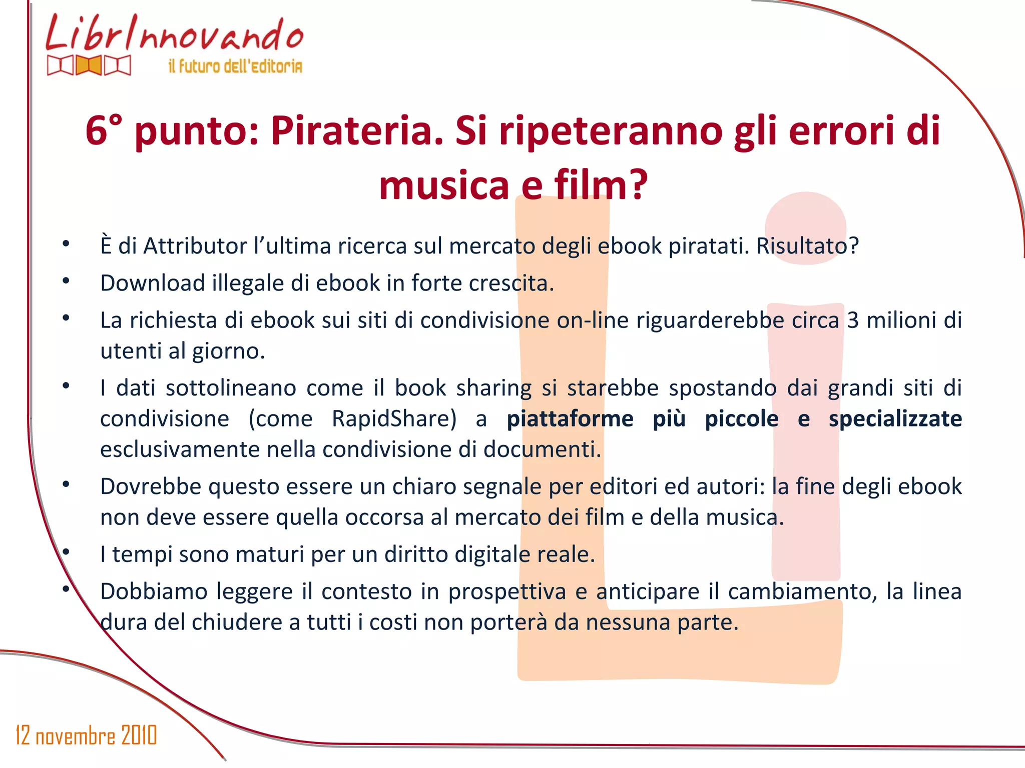 12 novembre 2010
Li
• È di Attributor l’ultima ricerca sul mercato degli ebook piratati. Risultato?
• Download illegale di ebook in forte crescita.
• La richiesta di ebook sui siti di condivisione on-line riguarderebbe circa 3 milioni di
utenti al giorno.
• I dati sottolineano come il book sharing si starebbe spostando dai grandi siti di
condivisione (come RapidShare) a piattaforme più piccole e specializzate
esclusivamente nella condivisione di documenti.
• Dovrebbe questo essere un chiaro segnale per editori ed autori: la fine degli ebook
non deve essere quella occorsa al mercato dei film e della musica.
• I tempi sono maturi per un diritto digitale reale.
• Dobbiamo leggere il contesto in prospettiva e anticipare il cambiamento, la linea
dura del chiudere a tutti i costi non porterà da nessuna parte.
6° punto: Pirateria. Si ripeteranno gli errori di
musica e film?
