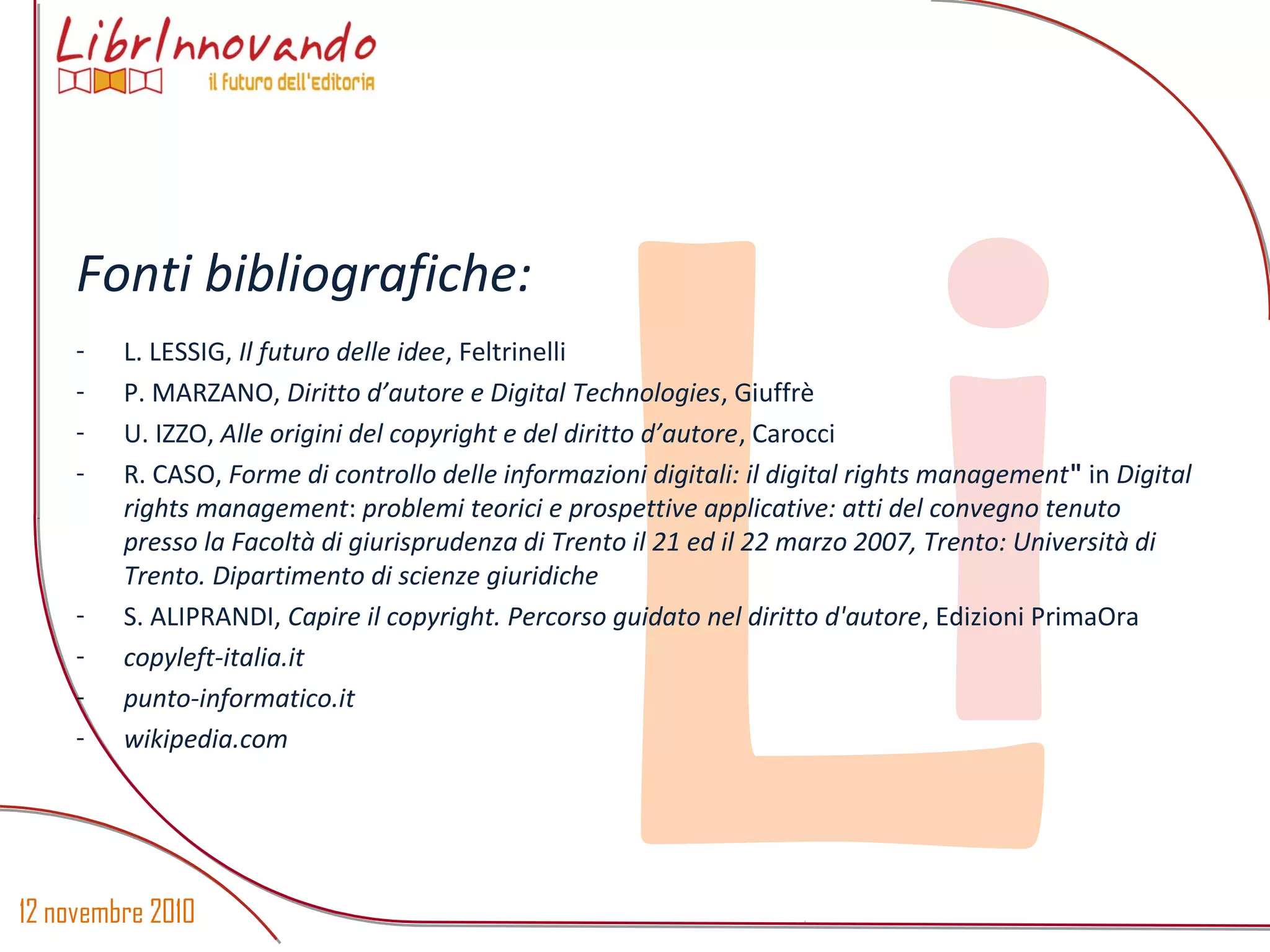 12 novembre 2010
Li
Fonti bibliografiche:
- L. LESSIG, Il futuro delle idee, Feltrinelli
- P. MARZANO, Diritto d’autore e Digital Technologies, Giuffrè
- U. IZZO, Alle origini del copyright e del diritto d’autore, Carocci
- R. CASO, Forme di controllo delle informazioni digitali: il digital rights management" in Digital
rights management: problemi teorici e prospettive applicative: atti del convegno tenuto
presso la Facoltà di giurisprudenza di Trento il 21 ed il 22 marzo 2007, Trento: Università di
Trento. Dipartimento di scienze giuridiche
- S. ALIPRANDI, Capire il copyright. Percorso guidato nel diritto d'autore, Edizioni PrimaOra
- copyleft-italia.it
- punto-informatico.it
- wikipedia.com